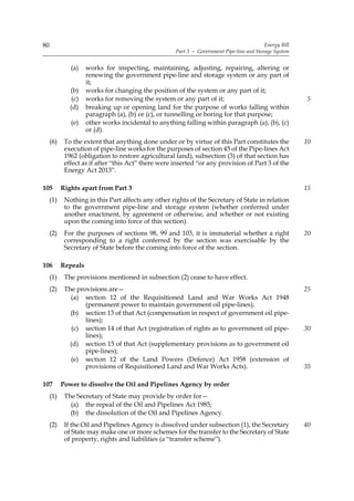 80                                                                                         Energy Bill
                                                     Part 3 — Government Pipe-line and Storage System


              (a)    works for inspecting, maintaining, adjusting, repairing, altering or
                     renewing the government pipe-line and storage system or any part of
                     it;
              (b)    works for changing the position of the system or any part of it;
               (c)   works for removing the system or any part of it;                                    5
              (d)    breaking up or opening land for the purpose of works falling within
                     paragraph (a), (b) or (c), or tunnelling or boring for that purpose;
              (e)    other works incidental to anything falling within paragraph (a), (b), (c)
                     or (d).
     (6)    To the extent that anything done under or by virtue of this Part constitutes the             10
            execution of pipe-line works for the purposes of section 45 of the Pipe-lines Act
            1962 (obligation to restore agricultural land), subsection (3) of that section has
            effect as if after “this Act” there were inserted “or any provision of Part 3 of the
            Energy Act 2013”.

105        Rights apart from Part 3                                                                      15
     (1)    Nothing in this Part affects any other rights of the Secretary of State in relation
            to the government pipe-line and storage system (whether conferred under
            another enactment, by agreement or otherwise, and whether or not existing
            upon the coming into force of this section).
     (2)    For the purposes of sections 98, 99 and 103, it is immaterial whether a right                20
            corresponding to a right conferred by the section was exercisable by the
            Secretary of State before the coming into force of the section.

106        Repeals
     (1)    The provisions mentioned in subsection (2) cease to have effect.
     (2)    The provisions are—                                                                          25
              (a) section 12 of the Requisitioned Land and War Works Act 1948
                   (permanent power to maintain government oil pipe-lines);
              (b) section 13 of that Act (compensation in respect of government oil pipe-
                   lines);
               (c) section 14 of that Act (registration of rights as to government oil pipe-             30
                   lines);
              (d) section 15 of that Act (supplementary provisions as to government oil
                   pipe-lines);
              (e) section 12 of the Land Powers (Defence) Act 1958 (extension of
                   provisions of Requisitioned Land and War Works Acts).                                 35

107        Power to dissolve the Oil and Pipelines Agency by order
     (1)    The Secretary of State may provide by order for—
              (a) the repeal of the Oil and Pipelines Act 1985;
              (b) the dissolution of the Oil and Pipelines Agency.
     (2)    If the Oil and Pipelines Agency is dissolved under subsection (1), the Secretary             40
            of State may make one or more schemes for the transfer to the Secretary of State
            of property, rights and liabilities (a “transfer scheme”).
 