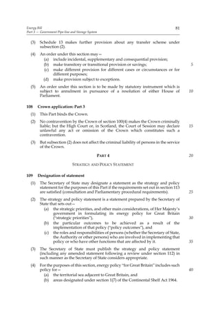 Energy Bill                                                                              81
Part 3 — Government Pipe-line and Storage System


  (3)    Schedule 13 makes further provision about any transfer scheme under
         subsection (2).
  (4)    An order under this section may—
          (a) include incidental, supplementary and consequential provision;
          (b) make transitory or transitional provision or savings;                            5
           (c) make different provision for different cases or circumstances or for
               different purposes;
          (d) make provision subject to exceptions.
  (5)    An order under this section is to be made by statutory instrument which is
         subject to annulment in pursuance of a resolution of either House of                  10
         Parliament.

108     Crown application: Part 3
  (1)    This Part binds the Crown.
  (2)    No contravention by the Crown of section 100(4) makes the Crown criminally
         liable; but the High Court or, in Scotland, the Court of Session may declare          15
         unlawful any act or omission of the Crown which constitutes such a
         contravention.
  (3)    But subsection (2) does not affect the criminal liability of persons in the service
         of the Crown.

                                               PART 4                                          20

                               STRATEGY AND POLICY STATEMENT

109     Designation of statement
  (1)    The Secretary of State may designate a statement as the strategy and policy
         statement for the purposes of this Part if the requirements set out in section 113
         are satisfied (consultation and Parliamentary procedural requirements).               25
  (2)    The strategy and policy statement is a statement prepared by the Secretary of
         State that sets out—
           (a) the strategic priorities, and other main considerations, of Her Majesty’s
                 government in formulating its energy policy for Great Britain
                 (“strategic priorities”),                                                     30
           (b) the particular outcomes to be achieved as a result of the
                 implementation of that policy (“policy outcomes”), and
           (c) the roles and responsibilities of persons (whether the Secretary of State,
                 the Authority or other persons) who are involved in implementing that
                 policy or who have other functions that are affected by it.                   35
  (3)    The Secretary of State must publish the strategy and policy statement
         (including any amended statement following a review under section 112) in
         such manner as the Secretary of State considers appropriate.
  (4)    For the purposes of this section, energy policy “for Great Britain” includes such
         policy for—                                                                           40
           (a) the territorial sea adjacent to Great Britain, and
           (b) areas designated under section 1(7) of the Continental Shelf Act 1964.
 