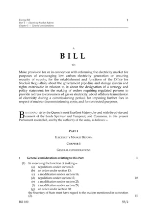Energy Bill                                                                             1
Part 1 — Electricity Market Reform
Chapter 1 — General considerations




                                                A



                                        BILL
                                                TO


Make provision for or in connection with reforming the electricity market for
purposes of encouraging low carbon electricity generation or ensuring
security of supply; for the establishment and functions of the Office for
Nuclear Regulation; about the government pipe-line and storage system and
rights exercisable in relation to it; about the designation of a strategy and
policy statement; for the making of orders requiring regulated persons to
provide redress to consumers of gas or electricity; about offshore transmission
of electricity during a commissioning period; for imposing further fees in
respect of nuclear decommissioning costs; and for connected purposes.



B                 by the Queen’s most Excellent Majesty, by and with the advice and
          E IT ENACTED
     consent of the Lords Spiritual and Temporal, and Commons, in this present
Parliament assembled, and by the authority of the same, as follows:—


                                              PART 1

                                     ELECTRICITY MARKET REFORM

                                            CHAPTER 1

                                      GENERAL CONSIDERATIONS

1          General considerations relating to this Part                                      5
    (1)     In exercising the function of making—
               (a) regulations under section 2;
              (b) an order under section 13;
               (c) a modification under section 16;
              (d) regulations under section 17;                                              10
               (e) a modification under section 25;
                (f) a modification under section 29;
              (g) an order under section 30;
            the Secretary of State must have regard to the matters mentioned in subsection
            (2).                                                                             15

Bill 100                                                                             55/2
 