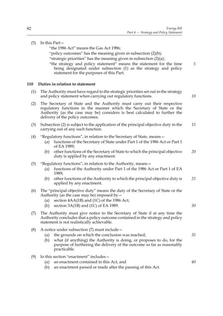 82                                                                                       Energy Bill
                                                              Part 4 — Strategy and Policy Statement


     (5)    In this Part—
                 “the 1986 Act” means the Gas Act 1986;
                 “policy outcomes” has the meaning given in subsection (2)(b);
                 “strategic priorities” has the meaning given in subsection (2)(a);
                 “the strategy and policy statement” means the statement for the time                  5
                    being designated under subsection (1) as the strategy and policy
                    statement for the purposes of this Part.

110        Duties in relation to statement
     (1)    The Authority must have regard to the strategic priorities set out in the strategy
            and policy statement when carrying out regulatory functions.                               10
     (2)    The Secretary of State and the Authority must carry out their respective
            regulatory functions in the manner which the Secretary of State or the
            Authority (as the case may be) considers is best calculated to further the
            delivery of the policy outcomes.
     (3)    Subsection (2) is subject to the application of the principal objective duty in the        15
            carrying out of any such function.
     (4)    “Regulatory functions”, in relation to the Secretary of State, means—
              (a) functions of the Secretary of State under Part 1 of the 1986 Act or Part 1
                  of EA 1989;
              (b) other functions of the Secretary of State to which the principal objective           20
                  duty is applied by any enactment.
     (5)    “Regulatory functions”, in relation to the Authority, means—
              (a) functions of the Authority under Part 1 of the 1986 Act or Part 1 of EA
                  1989;
              (b) other functions of the Authority to which the principal objective duty is            25
                  applied by any enactment.
     (6)    The “principal objective duty” means the duty of the Secretary of State or the
            Authority (as the case may be) imposed by—
              (a) section 4AA(1B) and (1C) of the 1986 Act;
              (b) section 3A(1B) and (1C) of EA 1989.                                                  30
     (7)    The Authority must give notice to the Secretary of State if at any time the
            Authority concludes that a policy outcome contained in the strategy and policy
            statement is not realistically achievable.
     (8)    A notice under subsection (7) must include—
              (a) the grounds on which the conclusion was reached;                                     35
              (b) what (if anything) the Authority is doing, or proposes to do, for the
                   purpose of furthering the delivery of the outcome so far as reasonably
                   practicable.
     (9)    In this section “enactment” includes—
              (a) an enactment contained in this Act, and                                              40
              (b) an enactment passed or made after the passing of this Act.
 