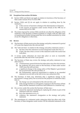 Energy Bill                                                                            83
Part 4 — Strategy and Policy Statement


111     Exceptions from section 110 duties
  (1)    Section 110(1) and (2) do not apply in relation to functions of the Secretary of
         State under sections 36 to 37 of EA 1989.
  (2)    Section 110(1) and (2) do not apply in relation to anything done by the
         Authority—                                                                          5
           (a) in the exercise of functions relating to the determination of disputes;
           (b) in the exercise of functions under section 36A(3) of the 1986 Act or
                section 43(3) of EA 1989.
  (3)    The duties imposed by section 110(1) and (2) do not affect the obligation of the
         Authority or the Secretary of State to perform or comply with any other duty        10
         or requirement (whether arising under this Act or another enactment, by virtue
         of any EU obligation or otherwise).

112     Review
  (1)    The Secretary of State must review the strategy and policy statement if a period
         of 5 years has elapsed since the relevant time.                                     15
  (2)    The “relevant time”, in relation to the strategy and policy statement, means—
           (a) the time when the statement was first designated under this Part, or
           (b) if later, the time when a review of the statement under this section last
                took place.
  (3)    A review under subsection (1) must take place as soon as reasonably                 20
         practicable after the end of the 5 year period.
  (4)    The Secretary of State may review the strategy and policy statement at any
         other time if—
           (a) a Parliamentary general election has taken place since the relevant time,
           (b) the Authority has given notice to the Secretary of State under section        25
                 110(7) since the relevant time,
            (c) a significant change in the energy policy of Her Majesty’s government
                 has occurred since the relevant time, or
           (d) the Parliamentary approval requirement in relation to an amended
                 statement was not met on the last review (see subsection (12)).             30
  (5)    The Secretary of State may determine that a significant change in the
         government’s energy policy has occurred for the purposes of subsection (4)(c)
         only if—
           (a) the change was not anticipated at the relevant time, and
           (b) if the change had been so anticipated, it appears to the Secretary of State   35
                likely that the statement would have been different in a material way.
  (6)    On a review under this section the Secretary of State may—
          (a) amend the statement (including by replacing the whole or part of the
                statement with new content),
          (b) leave the statement as it is, or                                               40
           (c) withdraw the statement’s designation as the strategy and policy
                statement.
  (7)    The amendment of a statement under subsection (6)(a) has effect only if the
         Secretary of State designates under section 109 the amended statement as the
 