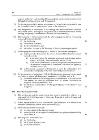 84                                                                                      Energy Bill
                                                             Part 4 — Strategy and Policy Statement


            strategy and policy statement (and the procedural requirements under section
            113 apply in relation to any such designation).
     (8)    For the purposes of this section, corrections of clerical or typographical errors
            are not to be treated as amendments made to the statement.
     (9)    The designation of a statement as the strategy and policy statement ceases to             5
            have effect upon a subsequent designation of an amended statement as the
            strategy and policy statement in accordance with subsection (7).
 (10)       The Secretary of State must consult the following persons before proceeding
            under subsection (6)(b) or (c)—
              (a) the Authority,                                                                      10
              (b) the Scottish Ministers,
               (c) the Welsh Ministers, and
              (d) such other persons as the Secretary of State considers appropriate.
 (11)       For the purposes of subsection (2)(b), a review of a statement takes place—
              (a) in the case of a decision on the review to amend the statement under                15
                    subsection (6)(a)—
                       (i) at the time when the amended statement is designated as the
                           strategy and policy statement under section 109, or
                      (ii) if the amended statement is not so designated, at the time when
                           the amended statement was laid before Parliament for approval              20
                           under section 113(8);
              (b) in the case of a decision on the review to leave the statement as it is
                    under subsection (6)(b), at the time when that decision is taken.
 (12)       For the purposes of subsection (4)(d), the Parliamentary approval requirement
            in relation to an amended statement was not met on the last review if—                    25
               (a) on the last review of the strategy and policy statement to be held under
                     this section, an amended statement was laid before Parliament for
                     approval under section 113(8), but
              (b) the amended statement was not designated because such approval was
                     not given.                                                                       30

113        Procedural requirements
     (1)    This section sets out the requirements that must be satisfied in relation to a
            statement before the Secretary of State may designate it as the strategy and
            policy statement.
     (2)    In this section references to a statement include references to a statement as            35
            amended following a review under section 112(6)(a).
     (3)    The Secretary of State must first—
              (a) prepare a draft of the statement, and
              (b) issue the draft to the required consultees for the purpose of consulting
                   them about it.                                                                     40
     (4)    The “required consultees” are—
              (a) the Authority,
              (b) the Scottish Ministers, and
              (c) the Welsh Ministers.
 