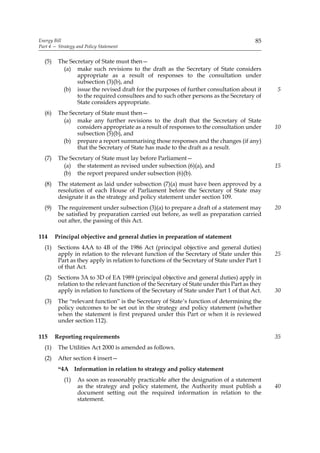 Energy Bill                                                                              85
Part 4 — Strategy and Policy Statement


  (5)    The Secretary of State must then—
           (a) make such revisions to the draft as the Secretary of State considers
                appropriate as a result of responses to the consultation under
                subsection (3)(b), and
           (b) issue the revised draft for the purposes of further consultation about it       5
                to the required consultees and to such other persons as the Secretary of
                State considers appropriate.
  (6)    The Secretary of State must then—
           (a) make any further revisions to the draft that the Secretary of State
                considers appropriate as a result of responses to the consultation under       10
                subsection (5)(b), and
           (b) prepare a report summarising those responses and the changes (if any)
                that the Secretary of State has made to the draft as a result.
  (7)    The Secretary of State must lay before Parliament—
           (a) the statement as revised under subsection (6)(a), and                           15
           (b) the report prepared under subsection (6)(b).
  (8)    The statement as laid under subsection (7)(a) must have been approved by a
         resolution of each House of Parliament before the Secretary of State may
         designate it as the strategy and policy statement under section 109.
  (9)    The requirement under subsection (3)(a) to prepare a draft of a statement may         20
         be satisfied by preparation carried out before, as well as preparation carried
         out after, the passing of this Act.

114     Principal objective and general duties in preparation of statement
  (1)    Sections 4AA to 4B of the 1986 Act (principal objective and general duties)
         apply in relation to the relevant function of the Secretary of State under this       25
         Part as they apply in relation to functions of the Secretary of State under Part 1
         of that Act.
  (2)    Sections 3A to 3D of EA 1989 (principal objective and general duties) apply in
         relation to the relevant function of the Secretary of State under this Part as they
         apply in relation to functions of the Secretary of State under Part 1 of that Act.    30
  (3)    The “relevant function” is the Secretary of State’s function of determining the
         policy outcomes to be set out in the strategy and policy statement (whether
         when the statement is first prepared under this Part or when it is reviewed
         under section 112).

115     Reporting requirements                                                                 35
  (1)    The Utilities Act 2000 is amended as follows.
  (2)    After section 4 insert—
         “4A Information in relation to strategy and policy statement
            (1)   As soon as reasonably practicable after the designation of a statement
                  as the strategy and policy statement, the Authority must publish a           40
                  document setting out the required information in relation to the
                  statement.
 