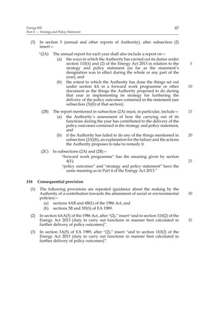 Energy Bill                                                                               87
Part 4 — Strategy and Policy Statement


  (3)    In section 5 (annual and other reports of Authority), after subsection (2)
         insert—
        “(2A)     The annual report for each year shall also include a report on—
                    (a) the ways in which the Authority has carried out its duties under
                        section 110(1) and (2) of the Energy Act 2013 in relation to the        5
                        strategy and policy statement (so far as the statement’s
                        designation was in effect during the whole or any part of the
                        year), and
                    (b) the extent to which the Authority has done the things set out
                        under section 4A in a forward work programme or other                   10
                        document as the things the Authority proposed to do during
                        that year in implementing its strategy for furthering the
                        delivery of the policy outcomes contained in the statement (see
                        subsection (3)(b) of that section).
          (2B)    The report mentioned in subsection (2A) must, in particular, include—         15
                    (a) the Authority’s assessment of how the carrying out of its
                         functions during the year has contributed to the delivery of the
                         policy outcomes contained in the strategy and policy statement,
                         and
                    (b) if the Authority has failed to do any of the things mentioned in        20
                         subsection (2A)(b), an explanation for the failure and the actions
                         the Authority proposes to take to remedy it.
          (2C)    In subsections (2A) and (2B)—
                       “forward work programme” has the meaning given by section
                          4(1);                                                                 25
                       “policy outcomes” and “strategy and policy statement” have the
                          same meaning as in Part 4 of the Energy Act 2013.”

116     Consequential provision
  (1)    The following provisions are repealed (guidance about the making by the
         Authority of a contribution towards the attainment of social or environmental          30
         policies)—
           (a) sections 4AB and 4B(1) of the 1986 Act, and
           (b) sections 3B and 3D(1) of EA 1989.
  (2)    In section 4AA(5) of the 1986 Act, after “(2),” insert “and to section 110(2) of the
         Energy Act 2013 (duty to carry out functions in manner best calculated to              35
         further delivery of policy outcomes)”.
  (3)    In section 3A(5) of EA 1989, after “(2),” insert “and to section 110(2) of the
         Energy Act 2013 (duty to carry out functions in manner best calculated to
         further delivery of policy outcomes)”.
 