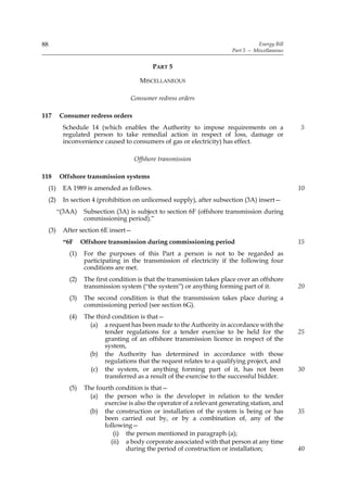 88                                                                                     Energy Bill
                                                                            Part 5 — Miscellaneous


                                              PART 5

                                         MISCELLANEOUS

                                      Consumer redress orders

117        Consumer redress orders
            Schedule 14 (which enables the Authority to impose requirements on a                     5
            regulated person to take remedial action in respect of loss, damage or
            inconvenience caused to consumers of gas or electricity) has effect.

                                       Offshore transmission

118        Offshore transmission systems
     (1)    EA 1989 is amended as follows.                                                           10
     (2)    In section 4 (prohibition on unlicensed supply), after subsection (3A) insert—
           “(3AA)    Subsection (3A) is subject to section 6F (offshore transmission during
                     commissioning period).”
     (3)    After section 6E insert—
            “6F     Offshore transmission during commissioning period                                15
              (1)    For the purposes of this Part a person is not to be regarded as
                     participating in the transmission of electricity if the following four
                     conditions are met.
              (2)    The first condition is that the transmission takes place over an offshore
                     transmission system (“the system”) or anything forming part of it.              20
              (3)    The second condition is that the transmission takes place during a
                     commissioning period (see section 6G).
              (4)    The third condition is that—
                       (a) a request has been made to the Authority in accordance with the
                            tender regulations for a tender exercise to be held for the              25
                            granting of an offshore transmission licence in respect of the
                            system,
                       (b) the Authority has determined in accordance with those
                            regulations that the request relates to a qualifying project, and
                       (c) the system, or anything forming part of it, has not been                  30
                            transferred as a result of the exercise to the successful bidder.
              (5)    The fourth condition is that—
                       (a) the person who is the developer in relation to the tender
                            exercise is also the operator of a relevant generating station, and
                       (b) the construction or installation of the system is being or has            35
                            been carried out by, or by a combination of, any of the
                            following—
                               (i) the person mentioned in paragraph (a);
                              (ii) a body corporate associated with that person at any time
                                    during the period of construction or installation;               40
 