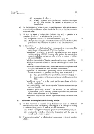 Energy Bill                                                                             89
Part 5 — Miscellaneous


                           (iii)   a previous developer;
                           (iv)    a body corporate associated with a previous developer
                                   at any time during the period of construction or
                                   installation.
           (6)    For the purposes of subsection (1), it does not matter whether or not the   5
                  person mentioned in that subsection is the developer in relation to the
                  tender exercise.
           (7)    For the purposes of subsection (5)(b)(iii) and (iv), a person is a
                  “previous developer” in relation to the system if—
                    (a) the person does not fall within subsection (5)(a), but                10
                    (b) at any time during the period of construction or installation, the
                         person was the developer in relation to the tender exercise.
           (8)    In this section—
                       “associated”, in relation to a body corporate, is to be construed in
                           accordance with paragraph 37 of Schedule 2A;                       15
                       “developer”, in relation to a tender exercise, means any person
                           within section 6D(2)(a) (person who makes the connection
                           request, including any person who is to be so treated by virtue
                           of section 6D(4));
                       “offshore transmission” has the meaning given by section 6C(6);        20
                       “offshore transmission licence” has the meaning given by section
                           6C(5);
                       “offshore transmission system” means a transmission system used
                           for purposes connected with offshore transmission;
                       “operator”, in relation to a generating station, means the person      25
                           who is authorised to generate electricity from that station—
                              (a) by a generation licence granted under section 6(1)(a), or
                             (b) in accordance with an exemption granted under section
                                   5(1);
                       “qualifying project” is to be construed in accordance with the         30
                           tender regulations;
                       “successful bidder” and “tender exercise” have the same meanings
                           as in section 6D;
                       “relevant generating station”, in relation to an offshore
                           transmission system, means a generating station that generates     35
                           electricity transmitted over the system;
                       “the tender regulations” means regulations made under section
                           6C.
         6G      Section 6F: meaning of “commissioning period”
           (1)    For the purposes of section 6F(3), transmission over an offshore            40
                  transmission system (or anything forming part of it) takes place during
                  a “commissioning period” if it takes place at any time—
                     (a) before a completion notice is given in respect of the system, or
                    (b) during the period of 18 months beginning with the day on
                         which such a notice is given.                                        45
           (2)    A “completion notice”, in relation to a transmission system, is a notice
                  which—
 