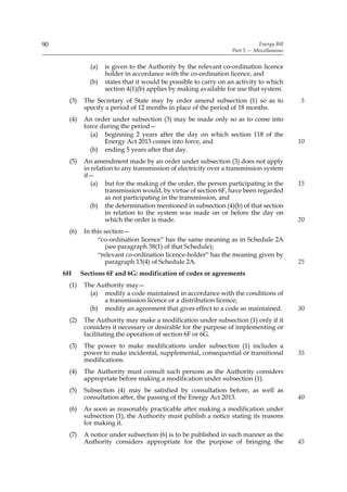 90                                                                            Energy Bill
                                                                   Part 5 — Miscellaneous


               (a)   is given to the Authority by the relevant co-ordination licence
                     holder in accordance with the co-ordination licence, and
               (b)   states that it would be possible to carry on an activity to which
                     section 4(1)(b) applies by making available for use that system.
      (3)    The Secretary of State may by order amend subsection (1) so as to              5
             specify a period of 12 months in place of the period of 18 months.
      (4)    An order under subsection (3) may be made only so as to come into
             force during the period—
               (a) beginning 2 years after the day on which section 118 of the
                    Energy Act 2013 comes into force, and                                   10
               (b) ending 5 years after that day.
      (5)    An amendment made by an order under subsection (3) does not apply
             in relation to any transmission of electricity over a transmission system
             if—
                (a) but for the making of the order, the person participating in the        15
                      transmission would, by virtue of section 6F, have been regarded
                      as not participating in the transmission, and
               (b) the determination mentioned in subsection (4)(b) of that section
                      in relation to the system was made on or before the day on
                      which the order is made.                                              20
      (6)    In this section—
                  “co-ordination licence” has the same meaning as in Schedule 2A
                      (see paragraph 38(1) of that Schedule);
                  “relevant co-ordination licence-holder” has the meaning given by
                      paragraph 13(4) of Schedule 2A.                                       25
     6H     Sections 6F and 6G: modification of codes or agreements
      (1)    The Authority may—
               (a) modify a code maintained in accordance with the conditions of
                   a transmission licence or a distribution licence;
               (b) modify an agreement that gives effect to a code so maintained.           30
      (2)    The Authority may make a modification under subsection (1) only if it
             considers it necessary or desirable for the purpose of implementing or
             facilitating the operation of section 6F or 6G.
      (3)    The power to make modifications under subsection (1) includes a
             power to make incidental, supplemental, consequential or transitional          35
             modifications.
      (4)    The Authority must consult such persons as the Authority considers
             appropriate before making a modification under subsection (1).
      (5)    Subsection (4) may be satisfied by consultation before, as well as
             consultation after, the passing of the Energy Act 2013.                        40
      (6)    As soon as reasonably practicable after making a modification under
             subsection (1), the Authority must publish a notice stating its reasons
             for making it.
      (7)    A notice under subsection (6) is to be published in such manner as the
             Authority considers appropriate for the purpose of bringing the                45
 