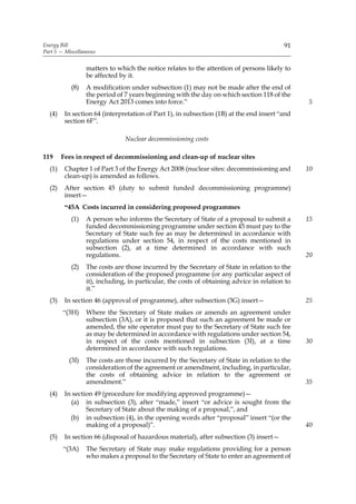 Energy Bill                                                                               91
Part 5 — Miscellaneous


                  matters to which the notice relates to the attention of persons likely to
                  be affected by it.
           (8)    A modification under subsection (1) may not be made after the end of
                  the period of 7 years beginning with the day on which section 118 of the
                  Energy Act 2013 comes into force.”                                            5
  (4)    In section 64 (interpretation of Part 1), in subsection (1B) at the end insert “and
         section 6F”.

                                Nuclear decommissioning costs

119     Fees in respect of decommissioning and clean-up of nuclear sites
  (1)    Chapter 1 of Part 3 of the Energy Act 2008 (nuclear sites: decommissioning and         10
         clean-up) is amended as follows.
  (2)    After section 45 (duty to submit funded decommissioning programme)
         insert—
         “45A Costs incurred in considering proposed programmes
           (1)    A person who informs the Secretary of State of a proposal to submit a         15
                  funded decommissioning programme under section 45 must pay to the
                  Secretary of State such fee as may be determined in accordance with
                  regulations under section 54, in respect of the costs mentioned in
                  subsection (2), at a time determined in accordance with such
                  regulations.                                                                  20
           (2)    The costs are those incurred by the Secretary of State in relation to the
                  consideration of the proposed programme (or any particular aspect of
                  it), including, in particular, the costs of obtaining advice in relation to
                  it.”
  (3)    In section 46 (approval of programme), after subsection (3G) insert—                   25
        “(3H)     Where the Secretary of State makes or amends an agreement under
                  subsection (3A), or it is proposed that such an agreement be made or
                  amended, the site operator must pay to the Secretary of State such fee
                  as may be determined in accordance with regulations under section 54,
                  in respect of the costs mentioned in subsection (3I), at a time               30
                  determined in accordance with such regulations.
          (3I)    The costs are those incurred by the Secretary of State in relation to the
                  consideration of the agreement or amendment, including, in particular,
                  the costs of obtaining advice in relation to the agreement or
                  amendment.”                                                                   35
  (4)    In section 49 (procedure for modifying approved programme)—
           (a) in subsection (3), after “made,” insert “or advice is sought from the
                 Secretary of State about the making of a proposal,”, and
           (b) in subsection (4), in the opening words after “proposal” insert “(or the
                 making of a proposal)”.                                                        40
  (5)    In section 66 (disposal of hazardous material), after subsection (3) insert—
        “(3A)     The Secretary of State may make regulations providing for a person
                  who makes a proposal to the Secretary of State to enter an agreement of
 