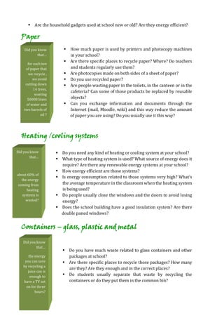  Are the household gadgets used at school new or old? Are they energy efficient?

  Paper
    Did you know             How much paper is used by printers and photocopy machines
            that…             in your school?
                             Are there specific places to recycle paper? Where? Do teachers
       for each ton
     of paper that            and students regularly use them?
       we recycle ,          Are photocopies made on both sides of a sheet of paper?
          we avoid           Do you use recycled paper?
     cutting down            Are people wasting paper in the toilets, in the canteen or in the
           14 trees,
                              cafeteria? Can some of those products be replaced by reusable
            wasting
      50000 liters            objects?
      of water and           Can you exchange information and documents through the
    two barrels of            Internet (mail, Moodle, wiki) and this way reduce the amount
                oil ?         of paper you are using? Do you usually use it this way?



  Heating /cooling systems

Did you know             Do you need any kind of heating or cooling system at your school?
        that…
                         What type of heating system is used? What source of energy does it
                          require? Are there any renewable energy systems at your school?
                         How energy efficient are those systems?
about 60% of
                         Is energy consumption related to those systems very high? What’s
   the energy
 coming from              the average temperature in the classroom when the heating system
       heating            is being used?
    systems is           Do people usually close the windows and the doors to avoid losing
      wasted?             energy?
                         Does the school building have a good insulation system? Are there
                          double paned windows?


  Containers – glass, plastic and metal

   Did you know
           that…
                            Do you have much waste related to glass containers and other
       the energy            packages at school?
     you can save           Are there specific places to recycle those packages? How many
    by recycling a
                             are they? Are they enough and in the correct places?
       juice can is
        enough to           Do students usually separate that waste by recycling the
    have a TV set            containers or do they put them in the common bin?
      on for three
           hours?
 