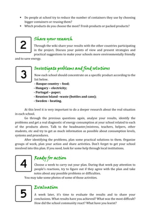  Do people at school try to reduce the number of containers they use by choosing
     bigger containers or reusing them?
    Which products do you choose the most? Fresh products or packed products?



              Share your research
              Through the wiki share your results with the other countries participating
              in the project. Discuss your points of view and present strategies and
              practical suggestions to make your schools more environmentally friendly
and to save energy.


              Investigate problems and find solutions
              Now each school should concentrate on a specific product according to the
              list below.
              - Basque country – food;
              - Hungary – electricity;
              - Portugal – paper;
              - Reunion Island –waste (bottles and cans);
              - Sweden – heating.

       At this level it is very important to do a deeper research about the real situation
in each school.
       Go through the previous questions again, analyse your results, identify the
problems and get a real diagnostic of energy consumption at your school related to each
of the products above. Talk to the headmaster/mistress, teachers, helpers, other
students, etc and try to get as much information as possible about consumption levels,
systems and procedures.
       After identifying the problems, plan some practical solutions to them. Organize
groups of work, plan your action and share activities. Don’t forget to get your school
involved into this plan. If you need, look for some help through local institutions.


              Ready for action
             Choose a week to carry out your plan. During that week pay attention to
             people’s reactions, try to figure out if they agree with the plan and take
             notes about any possible problems or difficulties.
       You may take some photos of some of those activities.


              Evaluation
              A week later, it’s time to evaluate the results and to share your
              conclusions. What results have you achieved? What was the most difficult?
              How did the school community react? What have you learnt?
 