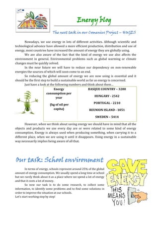 Energy blog
                             The next task in our Comenius Project – HUGES

      Nowadays, we use energy in lots of different activities. Although scientific and
technological advance have allowed a more efficient production, distribution and use of
energy, most countries have increased the amount of energy they are globally using.
      We are also aware of the fact that the kind of energy we use also affects the
environment in general. Environmental problems such as global warming or climate
changes must be quickly solved.
      In the near future we will have to reduce our dependency on non-renewable
energies the sources of which will soon come to an end.
      So reducing the global amount of energy we are now using is essential and it
should be the first step to build a sustainable world as far as energy is concerned.
      Just have a look at the following numbers and think about them…
                              Energy                   BASQUE COUNTRY – 3280
                        consumption per
                                                             HUNGARY - 2542
                                year
                                                             PORTUGAL - 2210
                           (kg of oil per
                             capita)                      REUNION ISLAND - 1051

                                                              SWEDEN – 5414

       However, when we think about saving energy we should have in mind that all the
objects and products we use every day are or were related to some kind of energy
consumption. Energy is always used when producing something, when carrying it to a
different place, when we are using it until it disappears. Using energy in a sustainable
way necessarily implies being aware of all that.




Our task: School environment
        In terms of energy, schools represent around 25% of the global
amount of energy consumption. We usually spend a long time at school
but we rarely think about it as a place where we spend a lot of energy
and that it costs a lot of money.
        So now our task is to do some research, to collect some
information, to identify some problems and to find some solutions in
order to improve the situation at our schools.
Let’s start working step by step!
 