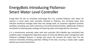 EnergyBots Introducing FloSenso-
Smart Water Level Controller
Energy Bots Pvt Ltd, an innovative technology firm, has unveiled FloSenso, their latest IoT
solution—a smart water level controller. Branded as FloSenso, this IoT-based water level
indicator seamlessly manages water flow into storage tanks. Its automatic regulation prevents
overflows, providing users with convenience and environmental benefits. Additionally, FloSenso
contributes to reducing water wastage and lowering water and energy bills for consumers.
It is a revolutionary automatic water tank level controller (Wi-Fi-Mobile app controlled) that
simplifies water management! Experience peace of mind and efficient water management with
FloSenso’s intelligent features. It springs into action the moment the water level hits the
minimum threshold, initiating automatic refilling of the tank, ensuring a steady water supply
without any manual intervention.
 