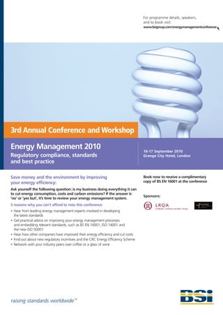 For programme details, speakers,
                                                                                  and to book visit:
                                                                                  www.bsigroup.com/energymanagementconference




3rd Annual Conference and Workshop

Energy Management 2010                                                            16-17 September 2010
Regulatory compliance, standards                                                  Grange City Hotel, London
and best practice

Save money and the environment by improving                                       Book now to receive a complimentary
your energy efficiency:                                                           copy of BS EN 16001 at the conference

Ask yourself the following question: is my business doing everything it can
to cut energy consumption, costs and carbon emissions? If the answer is
                                                                                  Sponsors:
‘no’ or ‘yes but’, it’s time to review your energy management system.
5 reasons why you can’t afford to miss this conference:
• Hear from leading energy management experts involved in developing
  the latest standards
• Get practical advice on improving your energy management processes
  and embedding relevant standards, such as BS EN 16001, ISO 14001 and
  the new ISO 50001
• Hear how other companies have improved their energy efficiency and cut costs
• Find out about new regulatory incentives and the CRC Energy Efficiency Scheme
• Network with your industry peers over coffee or a glass of wine




raising standards worldwide ™
 