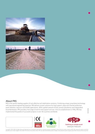 About PRS
PRS is the world’s leading supplier of cost-effective soil stabilization solutions. Combining unique, proprietary technology
with specialized engineering expertise, PRS delivers proven solutions for load support, slope and channel protection,
earth retention, reservoir and landfill applications. With a global network of fully owned subsidiaries and independent
                                                                                                                                                                                                     EN-CB-1006




local distributors, PRS provides a full range of end-to-end support services. Since its establishment in 1996, PRS has
implemented thousands of successful projects in over 40 countries worldwide.
                                                                    1488CPD0099




                                                                                                                                               Stabilizing an unstable world!
                                                                                                 Environmentally Aware
                                                                                                   PRS Soil Retention                               www.prs-med.com
Copyright © PRS 2008. All Rights Reserved. Reproduction or distribution other than for intended purposes is prohibited, without the prior written consent of PRS. PRS reserves the right to revise this
document and to make changes in the content from time to time without notice. PRS may make improvements and/or changes to the product(s) and/or programs described in this document at any time.
 