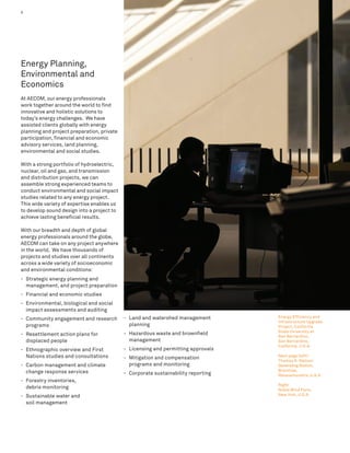 4                                                                                                  Energy




Energy Planning,
Environmental and
Economics
At AECOM, our energy professionals
work together around the world to find
innovative and holistic solutions to
today’s energy challenges. We have
assisted clients globally with energy
planning and project preparation, private
participation, financial and economic
advisory services, land planning,
environmental and social studies.

With a strong portfolio of hydroelectric,
nuclear, oil and gas, and transmission
and distribution projects, we can
assemble strong experienced teams to
conduct environmental and social impact
studies related to any energy project.
This wide variety of expertise enables us
to develop sound design into a project to
achieve lasting beneficial results.

With our breadth and depth of global
energy professionals around the globe,
AECOM can take on any project anywhere
in the world. We have thousands of
projects and studies over all continents
across a wide variety of socioeconomic
and environmental conditions:
- Strategic energy planning and
  management, and project preparation
- Financial and economic studies
- Environmental, biological and social
  impact assessments and auditing
                                            - Land and watershed management        Energy Efficiency and
- Community engagement and research
                                                                                   Infrastructure Upgrade
  programs                                    planning                             Project, California
                                                                                   State University at
- Resettlement action plans for             - Hazardous waste and brownfield
                                                                                   San Bernardino,
  displaced people                            management                           San Bernardino,
                                                                                   California, U.S.A.
- Ethnographic overview and First           - Licensing and permitting approvals
  Nations studies and consultations         - Mitigation and compensation          Next page (left):
                                                                                   Thomas A. Watson
- Carbon management and climate               programs and monitoring              Generating Station,
  change response services                                                         Braintree,
                                            - Corporate sustainability reporting   Massachusetts, U.S.A.
- Forestry inventories,
                                                                                   Right:
  debris monitoring                                                                Noble Wind Farm,
- Sustainable water and                                                            New York, U.S.A.

  soil management
 