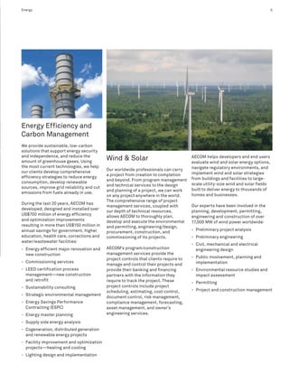 Energy                                                                                                                            5




Energy Efficiency and
Carbon Management
We provide sustainable, low-carbon
solutions that support energy security
and independence, and reduce the
amount of greenhouse gases. Using
                                            Wind & Solar                               AECOM helps developers and end users
                                                                                       evaluate wind and solar energy options,
the most current technologies, we help                                                 navigate regulatory environments, and
                                            Our worldwide professionals can carry
our clients develop comprehensive                                                      implement wind and solar strategies
                                            a project from creation to completion
efficiency strategies to reduce energy                                                 from buildings and facilities to large-
                                            and beyond. From program management
consumption, develop renewable                                                         scale utility-size wind and solar fields
                                            and technical services to the design
sources, improve grid reliability and cut                                              built to deliver energy to thousands of
                                            and planning of a project, we can work
emissions from fuels already in use.
                                            on any project anywhere in the world.      homes and businesses.
                                            The comprehensive range of project
During the last 20 years, AECOM has
                                            management services, coupled with          Our experts have been involved in the
developed, designed and installed over
                                            our depth of technical resources,          planning, development, permitting,
US$700 million of energy efficiency         allows AECOM to thoroughly plan,           engineering and construction of over
and optimization improvements               develop and execute the environmental      17,000 MW of wind power worldwide:
resulting in more than US$150 million in    and permitting, engineering/design,
annual savings for government, higher                                                  - Preliminary project analysis
                                            procurement, construction, and
education, health care, corrections and     commissioning of its projects.             - Preliminary engineering
water/wastewater facilities:
                                                                                       - Civil, mechanical and electrical
- Energy efficient major renovation and     AECOM’s program/construction                 engineering design
  new construction                          management services provide the
                                            project controls that clients require to   - Public involvement, planning and
- Commissioning services                                                                 implementation
                                            manage and control their projects and
- LEED certification process                provide their banking and financing        - Environmental resource studies and
  management—new construction               partners with the information they           impact assessment
  and retrofit                              require to track the project. These        - Permitting
- Sustainability consulting                 project controls include project
                                            scheduling, estimating, cost control,      - Project and construction management
- Strategic environmental management
                                            document control, risk management,
- Energy Savings Performance                compliance management, forecasting,
  Contracting (ESPC)                        asset management, and owner’s
- Energy master planning                    engineering services.

- Supply side energy analysis
- Cogeneration, distributed generation
  and renewable energy projects
- Facility improvement and optimization
  projects—heating and cooling
- Lighting design and implementation
 