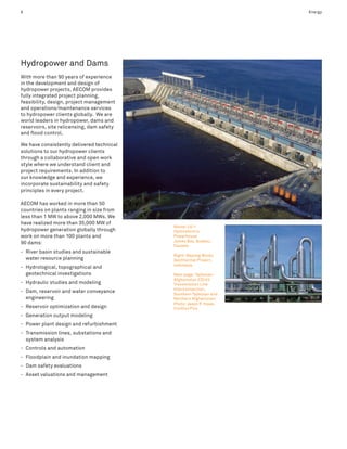 6                                                                   Energy




Hydropower and Dams
With more than 90 years of experience
in the development and design of
hydropower projects, AECOM provides
fully integrated project planning,
feasibility, design, project management
and operations/maintenance services
to hydropower clients globally. We are
world leaders in hydropower, dams and
reservoirs, site relicensing, dam safety
and flood control.

We have consistently delivered technical
solutions to our hydropower clients
through a collaborative and open work
style where we understand client and
project requirements. In addition to
our knowledge and experience, we
incorporate sustainability and safety
principles in every project.

AECOM has worked in more than 50
countries on plants ranging in size from
less than 1 MW to above 2,000 MWs. We
have realized more than 35,000 MW of
                                           Above: LG-1
hydropower generation globally through     Hydroelectric
work on more than 100 plants and           Powerhouse
                                           James Bay, Quebec,
90 dams:
                                           Canada
- River basin studies and sustainable
                                           Right: Wayang Windu
  water resource planning                  Geothermal Project,
                                           Indonesia
- Hydrological, topographical and
  geotechnical investigations              Next page: Tajikstan–
                                           Afghanistan 220 kV
- Hydraulic studies and modeling           Transmission Line
                                           Interconnection,
- Dam, reservoir and water conveyance      Southern Tajikstan and
  engineering                              Northern Afghanistan;
                                           Photo: Jason P. Howe,
- Reservoir optimization and design        Conflict Pics
- Generation output modeling
- Power plant design and refurbishment
- Transmission lines, substations and
  system analysis
- Controls and automation
- Floodplain and inundation mapping
- Dam safety evaluations
- Asset valuations and management
 