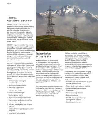Energy                                                                                                                           7




Thermal,
Geothermal & Nuclear
AECOM provides fully integrated,
professional consulting and engineering
services to clients for thermal and
geothermal power developments.
Our expertise incorporates the civil,
structural, automation and electrical,
architectural, process and mechanical
components of steam cycle, gas and
liquid turbine and reciprocating engine
power plants.

AECOM’s experience in thermal energy
covers generation planning, IPP project
preparation and client risk mitigation,
permitting, pre-feasibility and feasibility
studies, analysis of environmental
and social life cycle impacts, detailed       Transmission                              We have specialist capabilities in
                                                                                        environment and property services,
design, procurement, construction,
commissioning, maintenance and
                                              & Distribution                            institutional reform and development,
                                                                                        strategic planning, power systems
operation support.
                                              As a world leader in the provision        analysis, power quality, project
                                              of environmental and engineering          feasibility development, detailed
AECOM’s experience in nuclear energy
                                              services for the power transmission       design, and construction supervision for
covers siting, permitting in support and
                                              and distribution community, we strive     networks of national scale as well as for
construction and operation licensing
                                              to provide our clients with solutions     all system voltages up to 500 kV.
(COLA) for nuclear facilities and nuclear
                                              that work. Our clients are both network
process plants. We also provide
                                              owners, such as transmission and          Dedicated to the management of aging
management services for new-build
                                              distribution utilities, and network       infrastructure, we have a strong focus
nuclear and nuclear decommissioning
                                              users, such as generators, electricity    on system reliability through asset
projects working within client integrated
                                              consumers and rail network operators.     management, system renewal, and
teams:
                                              Our professionals have worked with        program development:
- Combined and open cycle                     more than 300 power utilities in over
                                                                                        - Transmission and distribution analysis
  power plants                                50 countries.
                                                                                          and network planning
- Geothermal power plants
                                              Our transmission and distribution team    - Power generation systems analysis
- Industrial cogeneration                     includes the most talented engineers,     - Substation and transmission
- Biomass and biogas                          planners and environmental specialists      line design
- Clean coal technologies                     who together provide the full set of
                                                                                        - Power system protection
                                              competencies required within the
- Nuclear power plants                        electricity supply industry.              - Communications
- High voltage underground cables                                                       - SCADA, metering and energy
- Transmission and substation siting                                                      management systems
  and land planning                                                                     - Load dispatch centers
- Sub-soil investigation and earthing
  systems
- System efficiency and loss reduction
  programs
- Smart-grid technologies
 