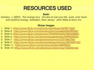 RESOURCES USED
Book:
Gordon, J. (2007). The energy bus: 10 rules to fuel your life, work, and team
with positive energy. Hoboken, New Jersey: John Wiley & Sons, Inc.
Flicker Images:
1. Slide 1: https://www.flickr.com/photos/danielygo/5470817465/
2. Slide 3: https://www.flickr.com/photos/dolmansaxlil/6064789065/
3. Slide 5: https://www.flickr.com/photos/7994920@N03/2500350800/
4. Slide 6: https://www.flickr.com/photos/pagedooley/5499655064/
5. Slide 7: https://www.flickr.com/photos/myvector/2372487324/
6. Slide 9: https://www.flickr.com/photos/blogumentary/2873569122/
7. Slide 11: https://www.flickr.com/photos/emdot/30839265/
8. Slide 12: https://www.flickr.com/photos/catdancing/1052432166/
 