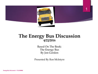 Energy Bus Discussion – TLG-RWME
1
The Energy Bus Discussion
4/22/2016
Based On The Book:
The Energy Bus
By Jon Gordon
Presented By Ron McIntyre
 
