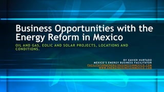 OILAND GAS, EOLICAND SOLAR PROJECTS, LOCATIONSAND CONDITIONS. 
Business Opportunities with the Energy Reform in Mexico 
BY XAVIER HURTADO 
MEXICO’S ENERGY BUSINESS FACILITATOR 
FACILITATOR@ENERGYBUSINESSINMEXICO.COM 
WWW.ENERGYBUSINESSINMEXICO.COM  
