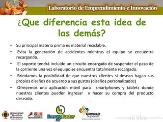 ¿Que diferencia esta idea de
las demás?
• Su principal materia prima es material reciclable.
• Evita la generación de accidentes mientras el equipo se encuentra
recargando.
• El soporte tendrá incluido un circuito encargado de suspender el paso de
la corriente una vez el equipo se encuentra totalmente recargado.
• Brindamos la posibilidad de que nuestros clientes si desean hagan sus
propios diseños de acuerdo a sus gustos (diseños personalizados)
• Ofrecemos una aplicación móvil para smartphones y tablets donde
nuestros clientes pueden ingresar y hacer su compra del producto
deseado.
 