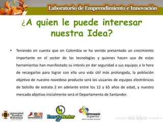 ¿A quien le puede interesar
nuestra Idea?
• Teniendo en cuenta que en Colombia se ha venido presentado un crecimiento
importante en el sector de las tecnologías y quienes hacen uso de estas
herramientas han manifestado su interés en dar seguridad a sus equipos a la hora
de recargarlos para lograr con ello una vida útil más prolongada, la población
objetivo de nuestro novedoso producto será los usuarios de equipos electrónicos
de bolsillo de estrato 2 en adelante entre los 12 y 65 años de edad, y nuestro
mercado objetivo inicialmente será el Departamento de Santander.
 