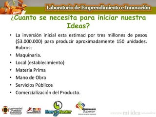 ¿Cuanto se necesita para iniciar nuestra
Ideas?
• La inversión inicial esta estimad por tres millones de pesos
($3.000.000) para producir aproximadamente 150 unidades.
Rubros:
• Maquinaria.
• Local (establecimiento)
• Materia Prima
• Mano de Obra
• Servicios Públicos
• Comercialización del Producto.
 