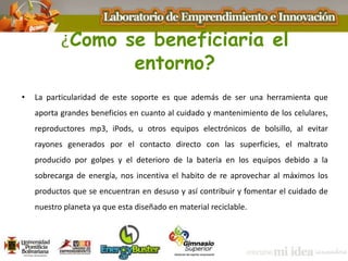 ¿Como se beneficiaria el
entorno?
• La particularidad de este soporte es que además de ser una herramienta que
aporta grandes beneficios en cuanto al cuidado y mantenimiento de los celulares,
reproductores mp3, iPods, u otros equipos electrónicos de bolsillo, al evitar
rayones generados por el contacto directo con las superficies, el maltrato
producido por golpes y el deterioro de la batería en los equipos debido a la
sobrecarga de energía, nos incentiva el habito de re aprovechar al máximos los
productos que se encuentran en desuso y así contribuir y fomentar el cuidado de
nuestro planeta ya que esta diseñado en material reciclable.
 