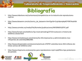 Bibliografía
• http://www.slideshare.net/carlosmasso/competencias-en-la-industria-de-reproductores-
mp3-en
• http://www.dataexim.com/es/acerca_de_dataexim.html?gclid=CLqU4pmpkq4CFY9X7Aodr0A
NKg
• http://www.asimelec.es/media/File/Asimelec/publicaciones/INFORME%20TIC.pdf
• http://www.foroxd.com/telefonia-fija-movil-phreaking/57153-evolucion-e-historia-de-
telefonia-celular.html
• http://www.revistadonjuan.com/interes/los-50-empresarios-y-administradores-mas-
influyentes-de-colombia/8862905
• http://www.elespectador.com/economia/articulo-270797-colombia-tiene-454-millones-de-
lineas-activas-de-telefonia-celul
• http://www.shopmania.es/accesorios-para-reproductores-mp3-mp4/filtra-tipo-protectores-
de-pantalla
 