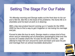 12 10 Rules For The Ride Of Your Life - Workbook
“It’s Monday morning and George walks out the front door to his car
and a flat tire. But this is the least of his problems. His home life is in
shambles and his team at work is in disarray.
With a big new product launch coming up in 2 weeks for the NRG-
2000 he has to find a way to get it together or risk losing his marriage
and job.
Forced to take the bus to work, George meets a unique kind of bus
driver and an interesting set of characters (passengers) that over the
course of 2 weeks share the 10 rules for the ride of his life… and
attempt to help him turn around his work and team and save his job
and marriage from an almost inevitable destruction.”
Setting The Stage For Our Fable
 
