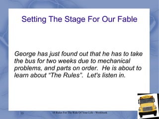 13 10 Rules For The Ride Of Your Life - Workbook
George has just found out that he has to take
the bus for two weeks due to mechanical
problems, and parts on order. He is about to
learn about “The Rules”. Let's listen in.
Setting The Stage For Our Fable
 