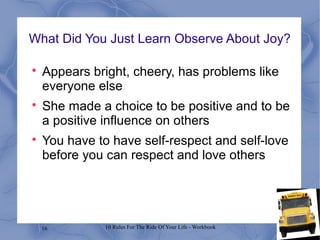 16 10 Rules For The Ride Of Your Life - Workbook
What Did You Just Learn Observe About Joy?

Appears bright, cheery, has problems like
everyone else

She made a choice to be positive and to be
a positive influence on others

You have to have self-respect and self-love
before you can respect and love others
 