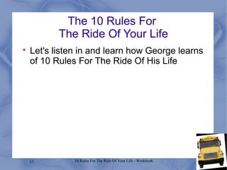 17 10 Rules For The Ride Of Your Life - Workbook
The 10 Rules For
The Ride Of Your Life

Let's listen in and learn how George learns
of 10 Rules For The Ride Of His Life
 