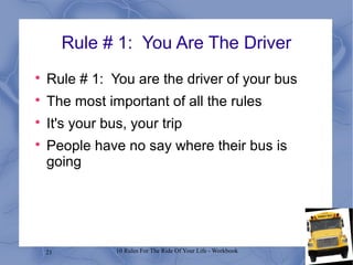 21 10 Rules For The Ride Of Your Life - Workbook
Rule # 1: You Are The Driver

Rule # 1: You are the driver of your bus

The most important of all the rules

It's your bus, your trip

People have no say where their bus is
going
 
