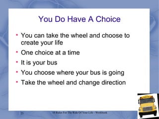 23 10 Rules For The Ride Of Your Life - Workbook
You Do Have A Choice

You can take the wheel and choose to
create your life

One choice at a time

It is your bus

You choose where your bus is going

Take the wheel and change direction
 