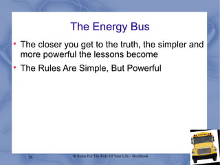 26 10 Rules For The Ride Of Your Life - Workbook
The Energy Bus

The closer you get to the truth, the simpler and
more powerful the lessons become

The Rules Are Simple, But Powerful
 