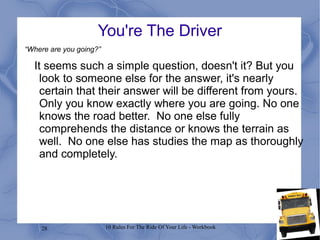 28 10 Rules For The Ride Of Your Life - Workbook
You're The Driver
It seems such a simple question, doesn't it? But you
look to someone else for the answer, it's nearly
certain that their answer will be different from yours.
Only you know exactly where you are going. No one
knows the road better. No one else fully
comprehends the distance or knows the terrain as
well. No one else has studies the map as thoroughly
and completely.
“Where are you going?”
 