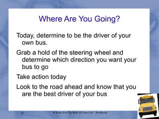 29 10 Rules For The Ride Of Your Life - Workbook
Where Are You Going?
Today, determine to be the driver of your
own bus.
Grab a hold of the steering wheel and
determine which direction you want your
bus to go
Take action today
Look to the road ahead and know that you
are the best driver of your bus
 