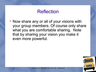 33 10 Rules For The Ride Of Your Life - Workbook
Reflection

Now share any or all of your visions with
your group members. Of course only share
what you are comfortable sharing. Note
that by sharing your vision you make it
even more powerful.
 