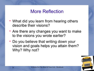 34 10 Rules For The Ride Of Your Life - Workbook
More Reflection

What did you learn from hearing others
describe their visions?

Are there any changes you want to make
to the visions you wrote earlier?

Do you believe that writing down your
vision and goals helps you attain them?
Why? Why not?
 