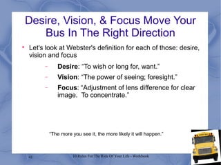 41 10 Rules For The Ride Of Your Life - Workbook
Desire, Vision, & Focus Move Your
Bus In The Right Direction

Let's look at Webster's definition for each of those: desire,
vision and focus
− Desire: “To wish or long for, want.”
− Vision: “The power of seeing; foresight.”
− Focus: “Adjustment of lens difference for clear
image. To concentrate.”
“The more you see it, the more likely it will happen.”
 