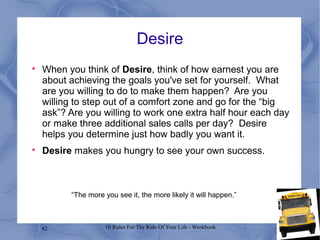 42 10 Rules For The Ride Of Your Life - Workbook
Desire

When you think of Desire, think of how earnest you are
about achieving the goals you've set for yourself. What
are you willing to do to make them happen? Are you
willing to step out of a comfort zone and go for the “big
ask”? Are you willing to work one extra half hour each day
or make three additional sales calls per day? Desire
helps you determine just how badly you want it.

Desire makes you hungry to see your own success.
“The more you see it, the more likely it will happen.”
 