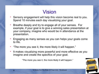 44 10 Rules For The Ride Of Your Life - Workbook
Vision

Sensory engagement will help this vision become real to you.
Spend 10 minutes each day visualizing your goal.

Breathe deeply and try to engage all of your senses. For
example, if your goal is to give a winning sales presentation at
your company, imagine who would be in attendance at the
presentation.

Engaging as many senses as you can helps your goals come
to life.

“The more you see it, the more likely it will happen.”

It makes visualizing more powerful and more effective as you
imagine and create the specifics of your goal.
“The more you see it, the more likely it will happen.”
 