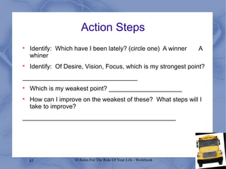 47 10 Rules For The Ride Of Your Life - Workbook
Action Steps

Identify: Which have I been lately? (circle one) A winner A
whiner

Identify: Of Desire, Vision, Focus, which is my strongest point?
_________________________________

Which is my weakest point? _____________________

How can I improve on the weakest of these? What steps will I
take to improve?
____________________________________________
 