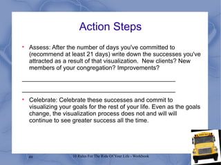 49 10 Rules For The Ride Of Your Life - Workbook
Action Steps

Assess: After the number of days you've committed to
(recommend at least 21 days) write down the successes you've
attracted as a result of that visualization. New clients? New
members of your congregation? Improvements?
_____________________________________________
_____________________________________________

Celebrate: Celebrate these successes and commit to
visualizing your goals for the rest of your life. Even as the goals
change, the visualization process does not and will will
continue to see greater success all the time.
 