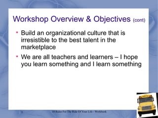 5 10 Rules For The Ride Of Your Life - Workbook
Workshop Overview & Objectives (cont)

Build an organizational culture that is
irresistible to the best talent in the
marketplace

We are all teachers and learners – I hope
you learn something and I learn something
 