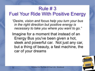 52 10 Rules For The Ride Of Your Life - Workbook
Rule # 3
Fuel Your Ride With Positive Energy
“Desire, vision and focus help you turn your bus
in the right direction but positive energy is
necessary to take you where you want to go.”
Imagine for a moment that instead of an
Energy Bus you've been given a hot,
sleek and powerful car. Not just any car,
but a thing of beauty, a fast machine, the
car of your dreams
 