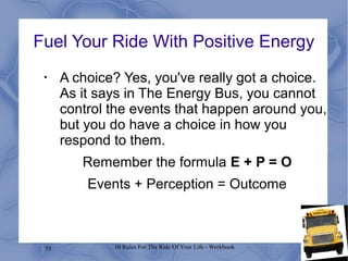 55 10 Rules For The Ride Of Your Life - Workbook
Fuel Your Ride With Positive Energy
•
A choice? Yes, you've really got a choice.
As it says in The Energy Bus, you cannot
control the events that happen around you,
but you do have a choice in how you
respond to them.
Remember the formula E + P = O
Events + Perception = Outcome
 