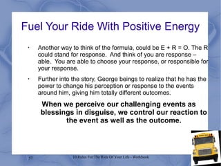 57 10 Rules For The Ride Of Your Life - Workbook
Fuel Your Ride With Positive Energy
•
Another way to think of the formula, could be E + R = O. The R
could stand for response. And think of you are response –
able. You are able to choose your response, or responsible for
your response.
•
Further into the story, George beings to realize that he has the
power to change his perception or response to the events
around him, giving him totally different outcomes.
When we perceive our challenging events as
blessings in disguise, we control our reaction to
the event as well as the outcome.
 